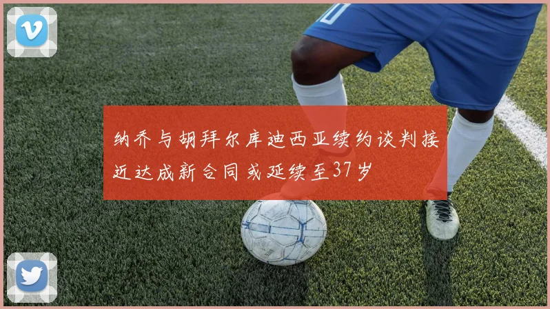 纳乔与胡拜尔库迪西亚续约谈判接近达成新合同或延续至37岁