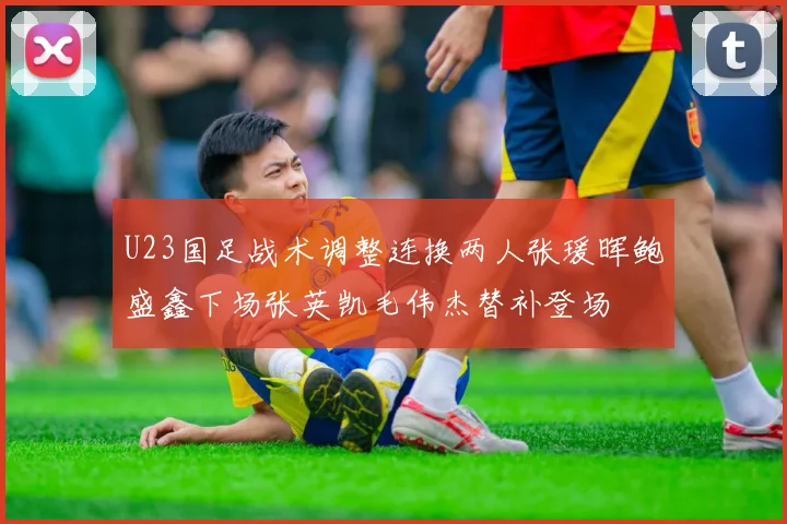 U23国足战术调整连换两人张瑗晖鲍盛鑫下场张英凯毛伟杰替补登场