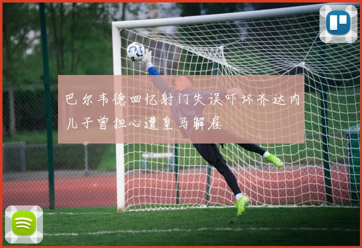 巴尔韦德回忆射门失误吓坏齐达内儿子曾担心遭皇马解雇
