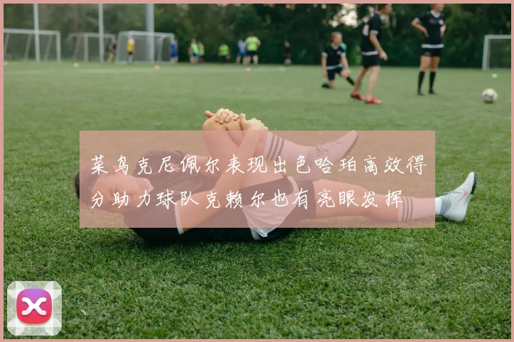 菜鸟克尼佩尔表现出色哈珀高效得分助力球队克赖尔也有亮眼发挥