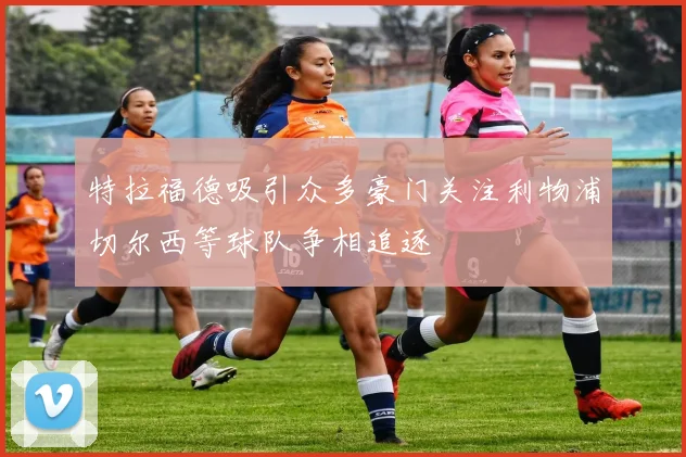 特拉福德吸引众多豪门关注利物浦切尔西等球队争相追逐