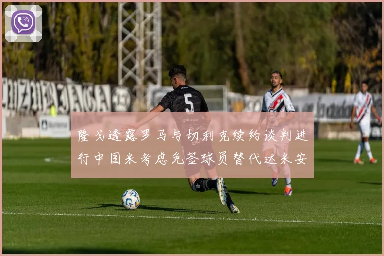 隆戈透露罗马与切利克续约谈判进行中国米考虑免签球员替代达米安