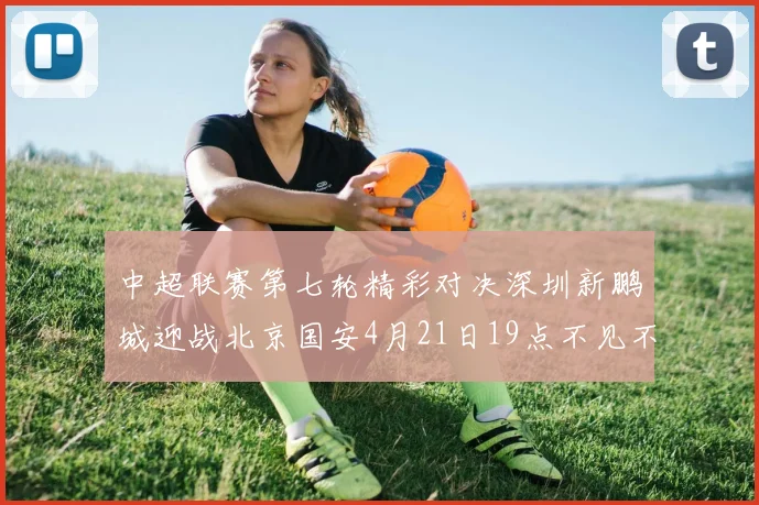 中超联赛第七轮精彩对决深圳新鹏城迎战北京国安4月21日19点不见不散