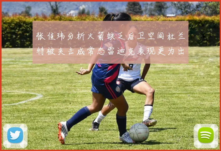 张佳玮分析火箭缺乏后卫空间杜兰特被夹击成常态雷迪克表现更为出色