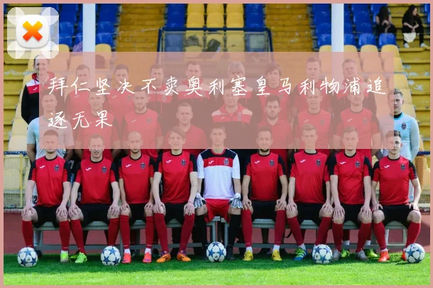 拜仁坚决不卖奥利塞皇马利物浦追逐无果