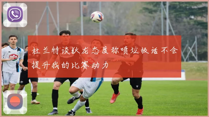 杜兰特谈狄龙态度称喷垃圾话不会提升我的比赛动力