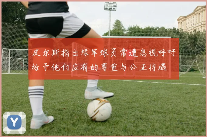 皮尔斯指出绿军球员常遭忽视呼吁给予他们应有的尊重与公正待遇