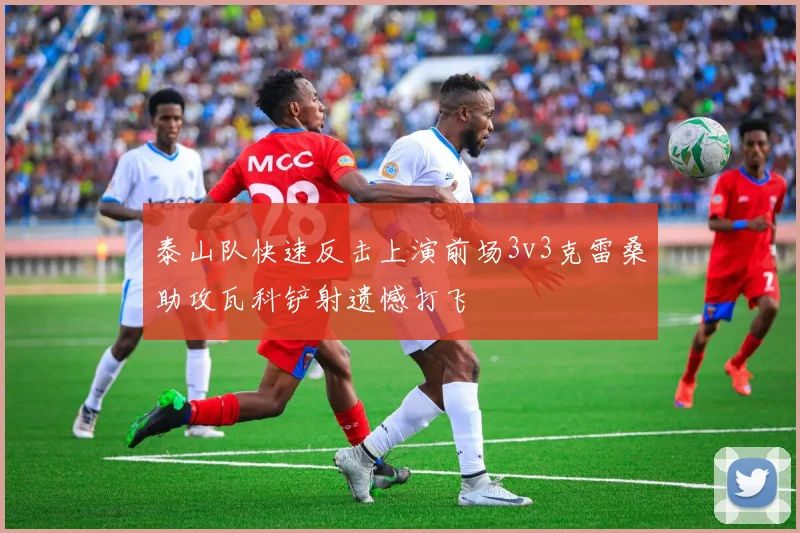 泰山队快速反击上演前场3v3克雷桑助攻瓦科铲射遗憾打飞