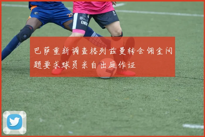 巴萨重新调查格列兹曼转会佣金问题要求球员亲自出庭作证