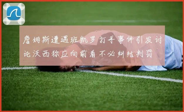 詹姆斯遭遇班凯罗打手事件引发讨论沃西称应向前看不必纠结判罚
